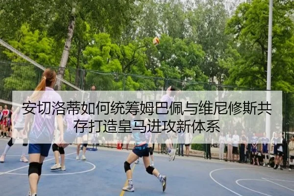 安切洛蒂如何统筹姆巴佩与维尼修斯共存打造皇马进攻新体系
