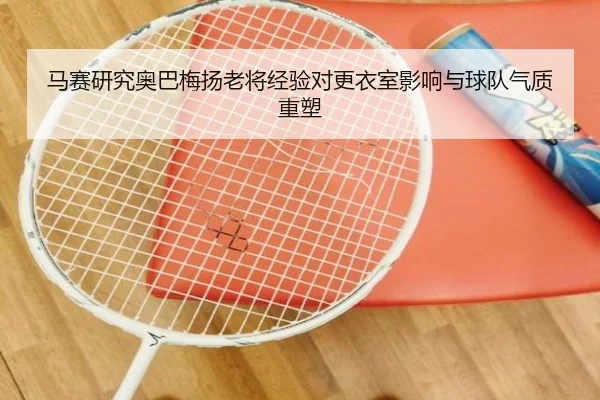 马赛研究奥巴梅扬老将经验对更衣室影响与球队气质重塑