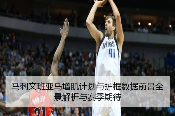 马刺文班亚马增肌计划与护框数据前景全景解析与赛季期待
