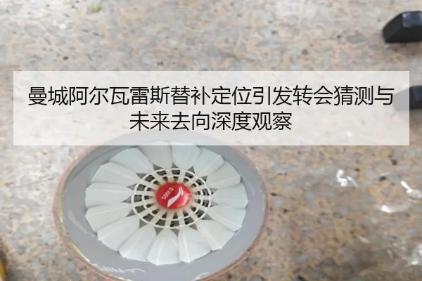 曼城阿尔瓦雷斯替补定位引发转会猜测与未来去向深度观察