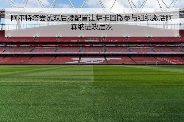 阿尔特塔尝试双后腰配置让萨卡回撤参与组织激活阿森纳进攻层次