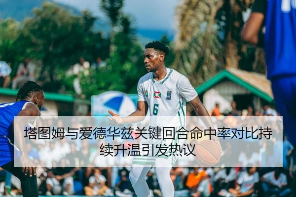 塔图姆与爱德华兹关键回合命中率对比持续升温引发热议