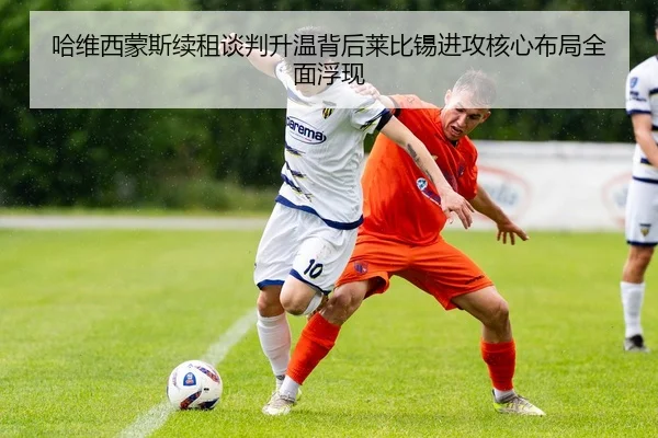 哈维西蒙斯续租谈判升温背后莱比锡进攻核心布局全面浮现